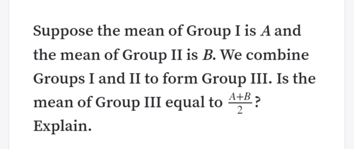 Suppose the mean of Group I is A and
the mean of Group II is B. We combine
Groups I and II to form Group III. Is the
A+B ?
mean of Group III equal to 4:
Explain.
