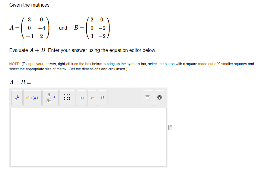 Given the matrices
A
3 0
69
0 -4
-3 2
ab
sin (a)
Evaluate A + B. Enter your answer using the equation editor below.
NOTE: (To input your answer, right-click on the box below to bring up the symbols bar, select the button with a square made out of 9 smaller squares and
select the appropriate size of matrix. Set the dimensions and click insert.)
A+B=
8
di
and
f
B=
2 0
0 -2
3
-2
8
a
52
E