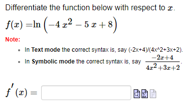 Differentiate the function below with respect to a.
f(x) =ln (−4 x² − 5 x + 8)
Note:
• In Text mode the correct syntax is, say (-2x+4)/(4x^2+3x+2).
-2x+4
• In Symbolic mode the correct syntax is, say
4x²+3x+2
ƒ'(x) =
8
||
CH
M.