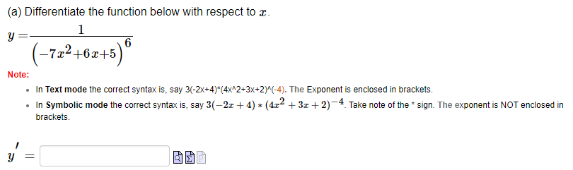 (a) Differentiate the function below with respect to x.
Y
1
6
(-7x²+6x+5) ⁰
Note:
• In Text mode the correct syntax is, say 3(-2x+4)*(4x^2+3x+2)^(-4). The Exponent is enclosed in brackets.
• In Symbolic mode the correct syntax is, say 3(−2x + 4) * (4x² + 3x + 2)-4. Take note of the sign. The exponent is NOT enclosed in
brackets.
=