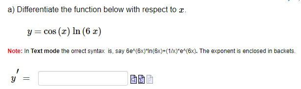 a) Differentiate the function below with respect to x.
y = cos(x) In (6 x)
Note: In Text mode the orrect syntax is, say 6e^(6x)*In(6x)+(1/x)*e^(6x). The exponent is enclosed in backets.
=