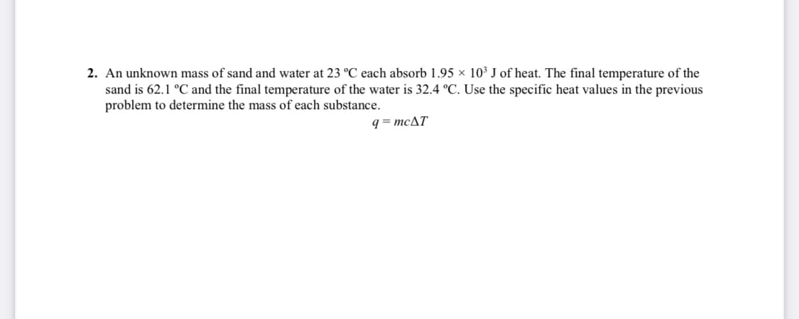 2. An unknown mass of sand and water at 23 °C each absorb 1.95 × 10³ J of heat. The final temperature of the
sand is 62.1 °C and the final temperature of the water is 32.4 °C. Use the specific heat values in the previous
problem to determine the mass of each substance.
q = MCAT
