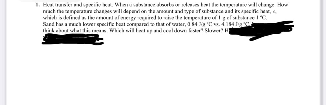 1. Heat transfer and specific heat. When a substance absorbs or releases heat the temperature will change. How
much the temperature changes will depend on the amount and type of substance and its specific heat, c,
which is defined as the amount of energy required to raise the temperature of 1 g of substance 1 °C.
Sand has a much lower specific heat compared to that of water, 0.84 J/g °C vs. 4.184 J/g °C.
think about what this means. Which will heat up and cool down faster? Slower? H
