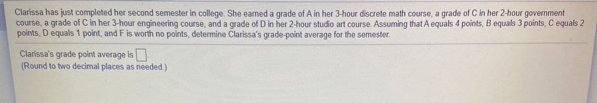 Clarissa has just completed her second semester in college. She earned a grade of A in her 3-hour discrete math course, a grade of C in her 2-hour government
course, a grade of C in her 3-hour engineering course, and a grade of D in her 2-hour studio art course. Assuming that A equals 4 points, B equals 3 points, C equals 2
points, D equals 1 point, and F is worth no points, determine Clarissa's grade-point average for the semester.
Clarissa's grade point average is
(Round to two decimal places as needed.)
