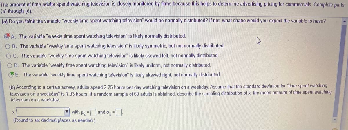 The amount of time adults spend watching television is closely monitored by firms because this helps to determine advertising pricing for commercials. Complete parts
(a) through (d).
(a) Do you think the variable "weekly time spent watching television" would be normally distributed? If not, what shape would you expect the variable to have?
A. The variable "weekly time spent watching television" is likely normally distributed.
O B. The variable "weekly time spent watching television" is likely symmetric, but not normally distributed.
O C. The variable "weekly time spent watching television" is likely skewed left, not normally distributed.
O D. The variable "weekly time spent watching television" is likely uniform, not normally distributed.
E. The variable "weekly time spent watching television" is likely skewed right, not normally distributed.
(b) According to a certain survey, adults spend 2.25 hours per day watching television on a weekday. Assume that the standard deviation for "time spent watching
television on a weekday" is 1.93 hours. If a random sample of 60 adults is obtained, describe the sampling distribution of x, the mean amount of time spent watching
television on a weekday.
with u =and o =
(Round to six decimal places as needed.)
