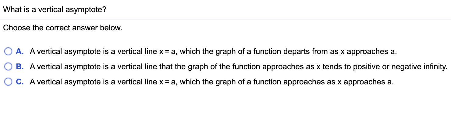 What is a vertical asymptote?
Choose the correct answer below.
A. A vertical asymptote is a vertical line x= a, which the graph of a function departs from as x approaches a.
B. A vertical asymptote is a vertical line that the graph of the function approaches as x tends to positive or negative infinity.
C. A vertical asymptote is a vertical line x = a, which the graph of a function approaches as x approaches a.
