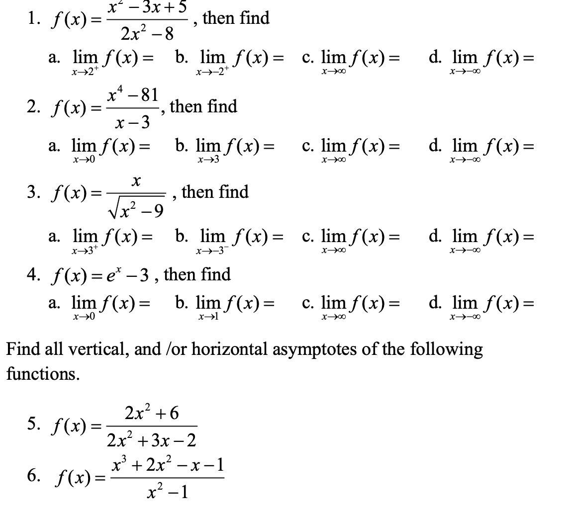 x* — Зх +5
1. f(x)=
then find
2x? –8
d. lim f(x)=
c. lim f(x)=
a. lim f(x) =
b. lim f(x)=
x→-2+
х>2+
х—>-00
х—>0
x* -81
2. f(x) =
then find
х-3
b. lim f(x)=
a. lim f(x)=
d. lim f(x)=
c. lim f(x)=
х-90
х->3
х->-00
х
3. f(x)=-
x².
then find
%3|
2-9
a. lim f(x)= b. lim f(x)= c. lim f(x)=
d. lim f(x)=
x→3+
х->-3
х—>-00
X—У0о
4. f(x) = e* – 3 , then find
d. lim f(x)=
b. lim f(x)=
a. lim f(x)=
c. lim f(x)=
х-
х->0
х—00
х>-00
Find all vertical, and /or horizontal asymptotes of the following
functions.
2x² +6
5. f(x)=
2x? + 3х — 2
х +2х? - х —1
6. f(x)=
x² -1
