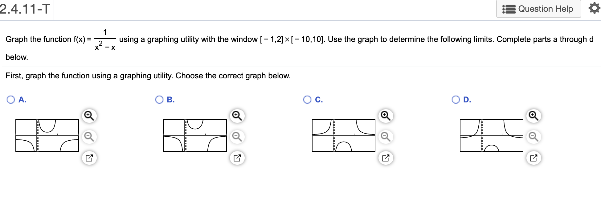 2.4.11-T
Question Help
1
using a graphing utility with the window [- 1,2]×[- 10,10]. Use the graph to determine the following limits. Complete parts a throughd
х —х
Graph the function f(x):
%3D
below.
First, graph the function using a graphing utility. Choose the correct graph below.
OD.
O A.
B.
C.
