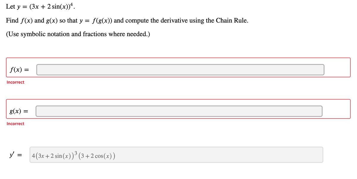 Let y = (3x + 2 sin(x))ª.
Find f(x) and g(x) so that y = f(g(x)) and compute the derivative using the Chain Rule.
(Use symbolic notation and fractions where needed.)
f(x) =
Incorrect
g(x) =
Incorrect
y =
4(3x+2 sin (x))³ (3 +2 cos(x))
