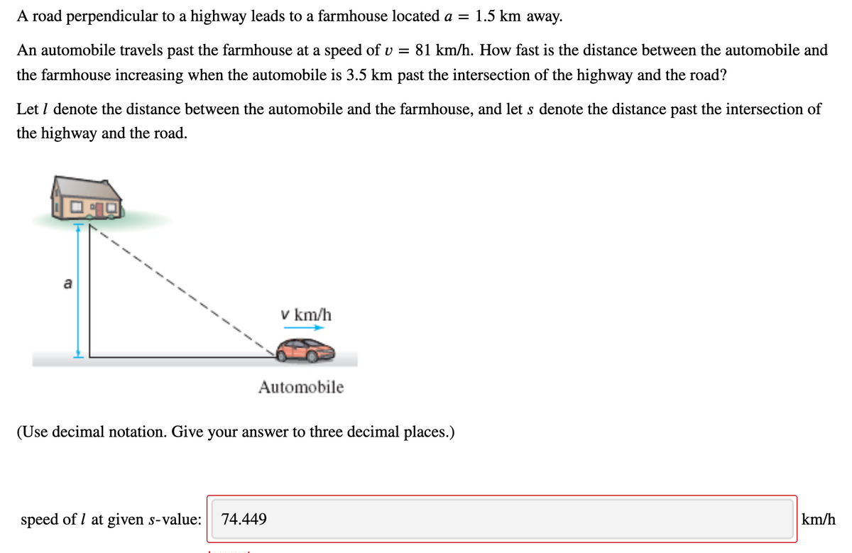 A road perpendicular to a highway leads to a farmhouse located a = 1.5 km away.
An automobile travels past the farmhouse at a speed of v =
81 km/h. How fast is the distance between the automobile and
the farmhouse increasing when the automobile is 3.5 km past the intersection of the highway and the road?
Let I denote the distance between the automobile and the farmhouse, and let s denote the distance past the intersection of
the highway and the road.
a
v km/h
Automobile
(Use decimal notation. Give your answer to three decimal places.)
speed of I at given s-value:
74.449
km/h

