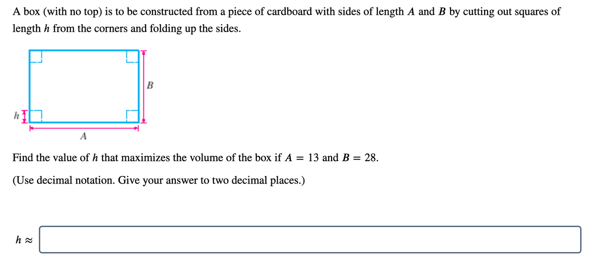 A box (with no top) is to be constructed from a piece of cardboard with sides of length A and B by cutting out squares of
length h from the corners and folding up the sides.
B
h
A
Find the value of h that maximizes the volume of the box if A = 13 and B = 28.
(Use decimal notation. Give your answer to two decimal places.)
