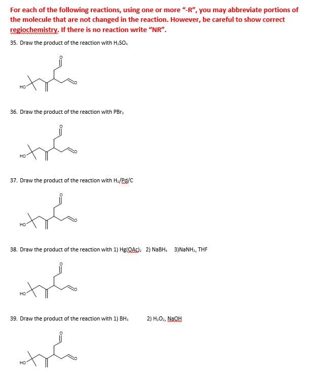 For each of the following reactions, using one or more "-R", you may abbreviate portions of
the molecule that are not changed in the reaction. However, be careful to show correct
regiochemistry. If there is no reaction write "NR".
35. Draw the product of the reaction with H,so,
но
36. Draw the product of the reaction with PBR3
но
37. Draw the product of the reaction with H2/Pd/C
но
38. Draw the product of the reaction with 1) Hg(QAc)h 2) NABH. 3)NANH,, THE
но
39. Draw the product of the reaction with 1) BHs
2) H;O, NaOH
но
