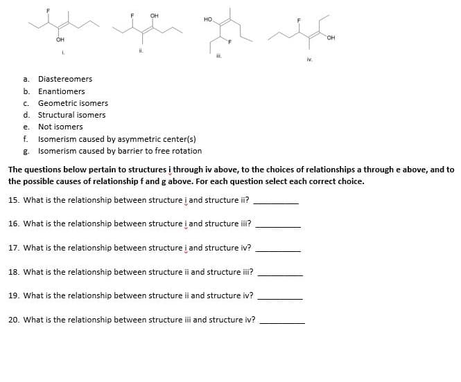 OH
но.
OH
он
i.
a.
Diastereomers
b. Enantiomers
c. Geometric isomers
d. Structural isomers
е.
Not isomers
f.
Isomerism caused by asymmetric center(s)
g. Isomerism caused by barrier to free rotation
The questions below pertain to structures į through iv above, to the choices of relationships a through e above, and to
the possible causes of relationship f and g above. For each question select each correct choice.
15. What is the relationship between structure į and structure ii?
16. What is the relationship between structure į and structure i?
17. What is the relationship between structure į and structure iv?
18. What is the relationship between structure i and structure ii?
19. What is the relationship between structure ii and structure iv?
20. What is the relationship between structure i and structure iv?
