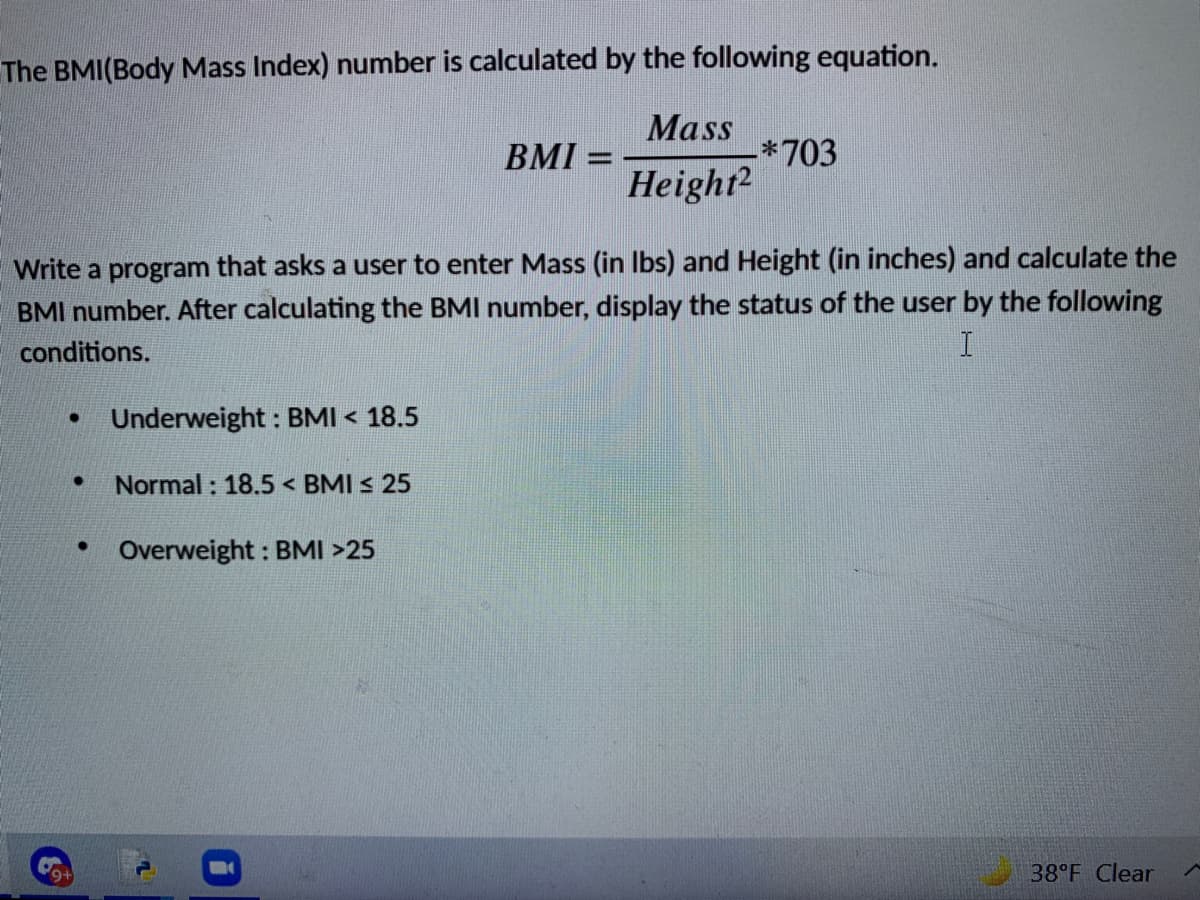 The BMI(Body Mass Index) number is calculated by the following equation.
Mass
*703
Height2
BMI =
Write a program that asks a user to enter Mass (in Ibs) and Height (in inches) and calculate the
BMI number. After calculating the BMI number, display the status of the user by the following
conditions.
Underweight : BMI < 18.5
Normal : 18.5 < BMI s 25
Overweight : BMI >25
38°F Clear
