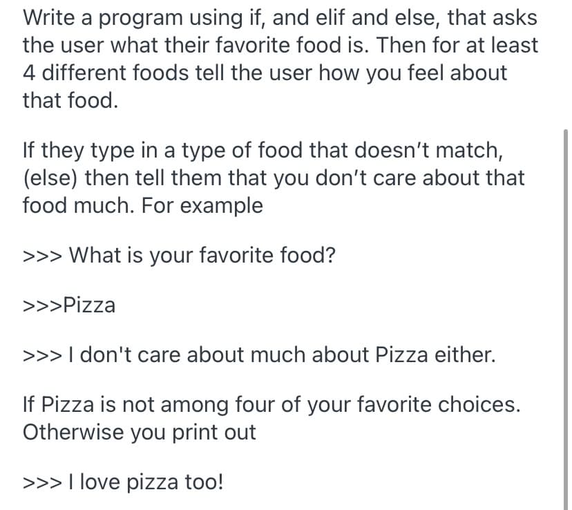 Write a program using if, and elif and else, that asks
the user what their favorite food is. Then for at least
4 different foods tell the user how you feel about
that food.
If they type in a type of food that doesn't match,
(else) then tell them that you don't care about that
food much. For example
>>> What is your favorite food?
>>>Pizza
>>> I don't care about much about Pizza either.
If Pizza is not among four of your favorite choices.
Otherwise you print out
>>> I love pizza too!
