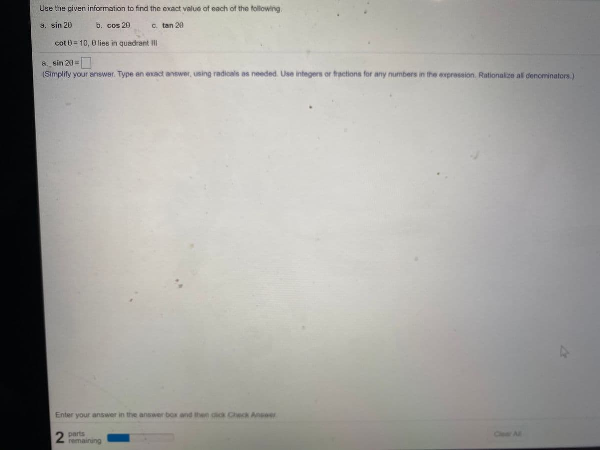 Use the given information to find the exact value of each of the following.
a. sin 20
b. cos 20
C. tan 20
cot 0 = 10, 0 lies in quadrant II
a. sin 20=
(Simplify your answer. Type an exact answer, using radicals as needed. Use integers or fractions for any numbers in the expression. Rationalize all denominators.)
Enter your answer in the answer box and then click Check Answer
parts
remaining
Clear All
2.
