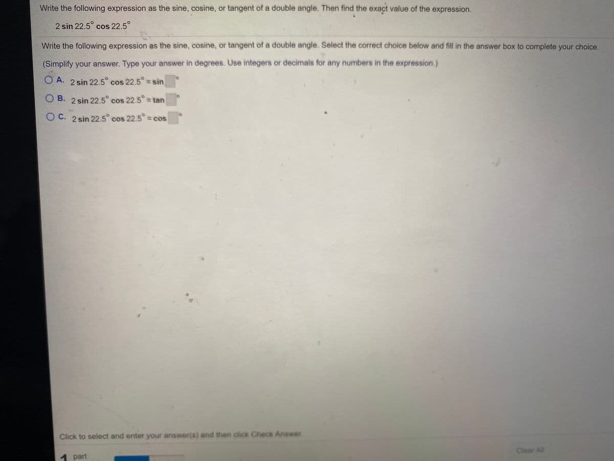 Write the following expression as the sine, cosine, or tangent of a double angle. Then find the exact value of the expression.
2 sin 22.5° cos 22.5°
Write the following expression as the sine, cosine, or tangent of a double angle. Select the correct choice below and fill in the answer box to complete your choice.
(Simplify your answer. Type your answer in degrees. Use integers or decimals for any numbers in the expression.)
O A. 2 sin 22.5° cos 22.5° = sin
O B. 2 sin 22.5° cos 22.5 = tan
O C. 2 sin 22.5° cos 22.5 = cos
Click to select and enter your answer(s) and then click Check Answer.
Clear All
1 part
