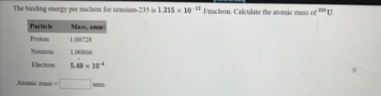 The binding energy per nucleon for uranium-235 is 1.215 x 10 J/nucleon. Calculate the atomic mass of 23 U.
Particle
Mass, am
Proton
1.00728
Neutron
1.00866
Electron
5.49 x 10
Atomic mass
amu
