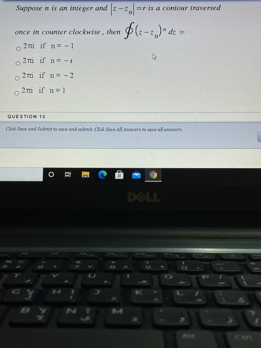 Suppose n is an integer and z-z=r is a contour traversed
once in counter clockwise , then
dz =
2 Ti if n= - 1
2 Ti if n= - i
2 Tu if n= - 2
2 Tu if n= 1
QUESTION 13
Click Save and Submit to save and submit. Click Save All Answers to save all answers.
DELL
F12
P
GO
ALE
Cin
近
