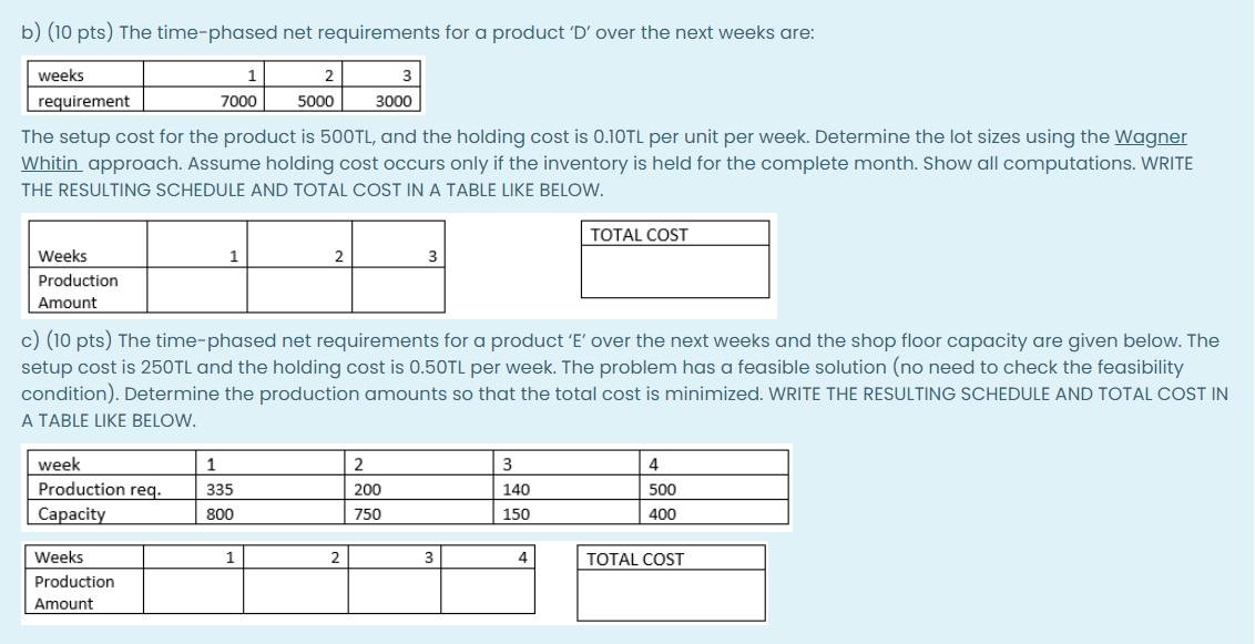 b) (10 pts) The time-phased net requirements for a product 'D' over the next weeks are:
weeks
1
requirement
7000
5000
3000
The setup cost for the product is 500TL, and the holding cost is 0.10TL per unit per week. Determine the lot sizes using the Wagner
Whitin approach. Assume holding cost occurs only if the inventory is held for the complete month. Show all computations. WRITE
THE RESULTING SCHEDULE AND TOTAL COST IN A TABLE LIKE BELOW.
TOTAL COST
Weeks
1
2
Production
Amount
c) (10 pts) The time-phased net requirements for a product 'E' over the next weeks and the shop floor capacity are given below. The
setup cost is 250TL and the holding cost is 0.50TL per week. The problem has a feasible solution (no need to check the feasibility
condition). Determine the production amounts so that the total cost is minimized. WRITE THE RESULTING SCHEDULE AND TOTAL COST IN
A TABLE LIKE BELOW.
week
2
3
4
Production req.
Сарacity
335
200
140
500
800
750
150
400
Weeks
1
2
4
TOTAL COST
Production
Amount
