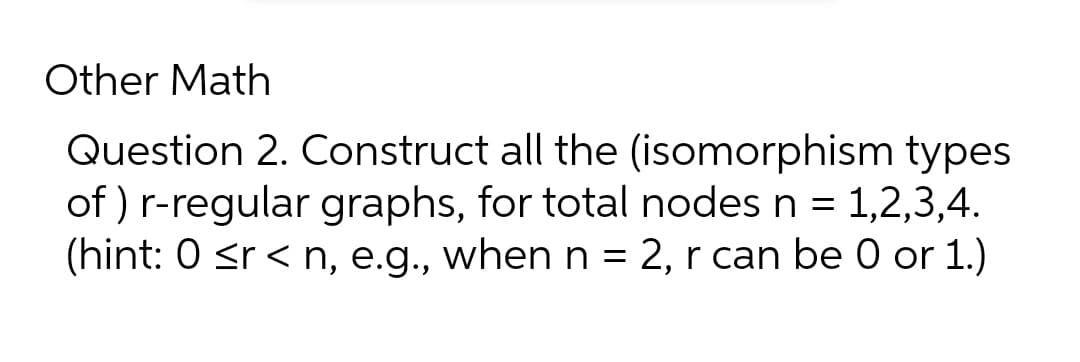 Other Math
Question 2. Construct all the (isomorphism types
of ) r-regular graphs, for total nodes n = 1,2,3,4.
(hint: 0 <r < n, e.g., when n = 2, r can be 0 or 1.)
