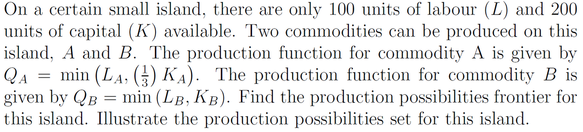 On a certain small island, there are only 100 units of labour (L) and 200
units of capital (K) available. Two commodities can be produced on this
island, A and B. The production function for commodity A is given by
QA
given by QB = min (LB, KB). Find the production possibilities frontier for
this island. Illustrate the production possibilities set for this island.
min (LA, () KA). The production function for commodity B is
