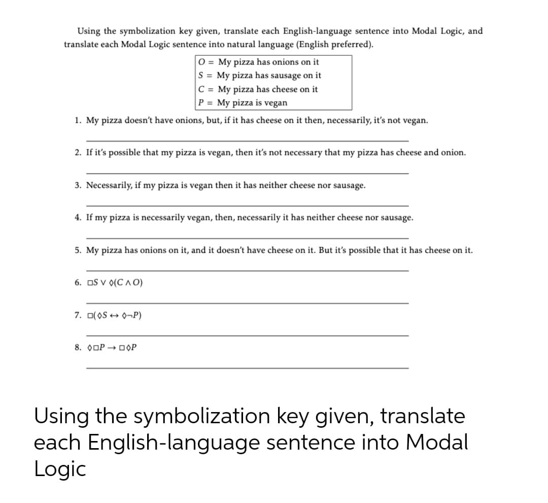 Using the symbolization key given, translate each English-language sentence into Modal Logic, and
translate each Modal Logic sentence into natural language (English preferred).
O = My pizza has onions on it
S = My pizza has sausage on it
C = My pizza has cheese on it
P = My pizza is vegan
1. My pizza doesn't have onions, but, if it has cheese on it then, necessarily, it's not vegan.
2. If it's possible that my pizza is vegan, then it's not necessary that my pizza has cheese and onion.
3. Necessarily, if my pizza is vegan then it has neither cheese nor sausage.
4. If my pizza is necessarily vegan, then, necessarily it has neither cheese nor sausage.
5. My pizza has onions on it, and it doesn't have cheese on it. But it's possible that it has cheese on it.
6. OS V 0(C A 0)
7. O(OS + 0-¬P)
8. OOP → OOP
Using the symbolization key given, translate
each English-language sentence into Modal
Logic
