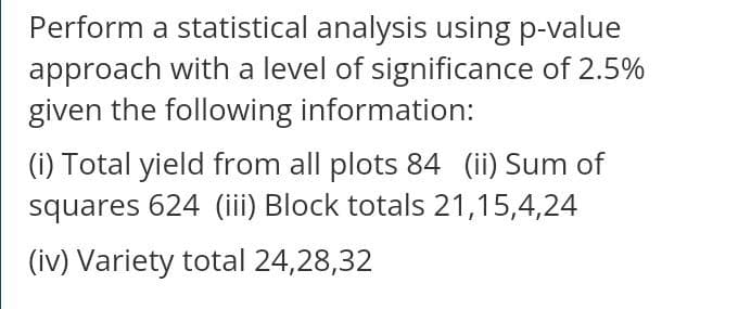 Perform a statistical analysis using p-value
approach with a level of significance of 2.5%
given the following information:
(i) Total yield from all plots 84 (ii) Sum of
squares 624 (iii) Block totals 21,15,4,24
(iv) Variety total 24,28,32
