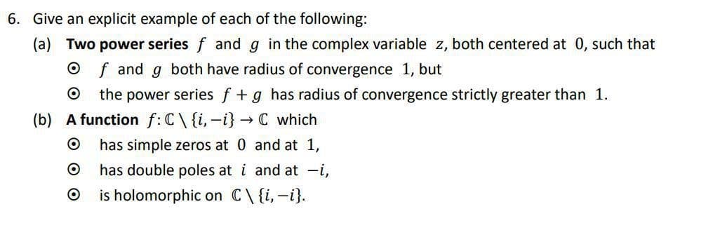 6. Give an explicit example of each of the following:
(a) Two power series f and g in the complex variable z, both centered at 0, such that
Of and g both have radius of convergence 1, but
O the power series f + g has radius of convergence strictly greater than 1.
(b) A function f: C\ {i, -i} → C which
O
has simple zeros at 0 and at 1,
O
has double poles at i and at -i,
O is holomorphic on C\ {i, -i}.