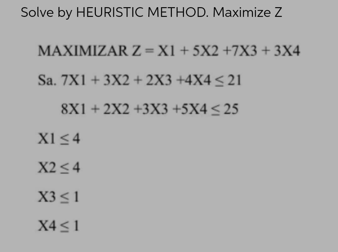 Solve by HEURISTIC METHOD. Maximize Z
MAXIMIZARZ=X1+ 5X2 +7X3 + 3X4
Sa. 7X1 + 3X2 + 2X3 +4X4 <21
8X1+ 2X2 +3X3 +5X4<25
X1<4
X2 <4
X3 < 1
X4 < 1
