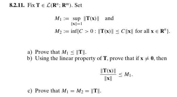 8.2.11. Fix T e L(R"; R"). Set
M1 := sup ||T(x)|| and
||x||=1
M2 := inf{C > 0 : ||T(x)|| < C||x|| for all x e R"}.
a) Prove that M1 < ||T||.
b) Using the linear property of T, prove that if x + 0, then
||T(x)||
< M1.
||||
c) Prove that M1 = M2 = ||T||.
