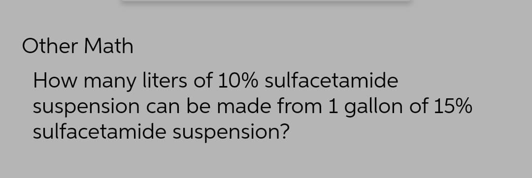 Other Math
How many liters of 10% sulfacetamide
suspension can be made from 1 gallon of 15%
sulfacetamide suspension?

