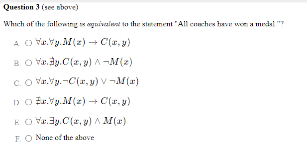 Question 3 (see above)
Which of the following is equivalent to the statement "All coaches have won a medal."?
A. O Vr.Vy.M(x) → C(x,y)
B. O Vr.Ay.C(r, y) ^ ¬M (x)
C. O Væ.Vy.¬C(x, y) V ¬M(x)
D. O Fa.Vy.M(x) → C(x, y)
E. O Væ.3y.C(x, y) ^ M(x)
F. O None of the above
