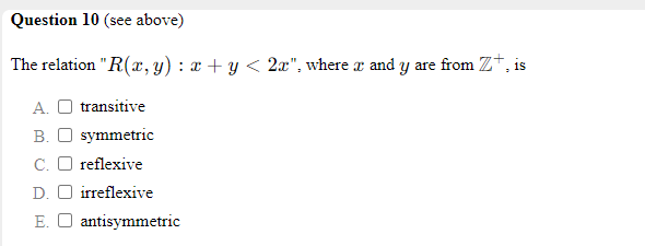 Question 10 (see above)
The relation "R(x, y) : x + y < 2x", where x and y are from Z+, is
A. O transitive
B. O symmetric
C. O reflexive
D. O irreflexive
E. O antisymmetric
