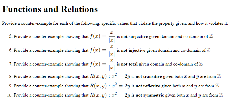 Functions and Relations
Provide a counter-example for each of the following: specific values that violate the property given, and how it violates it.
5. Provide a counter-example showing that f (x) :
is not surjective given domain and co-domain of Z
6. Provide a counter-example showing that f (x) :
is not injective given domain and co-domain of Z
7. Provide a counter-example showing that f(x) =
is not total given domain and co-domain of Z
8. Provide a counter-example showing that R(x, y) : x² = 2y is not transitive given both a and y are from Z
9. Provide a counter-example showing that R(x, y) : x² = 2y is not reflexive given both r and y are from Z
10. Provide a counter-example showing that R(x, y) : x² = 2y is not symmetric given both x and y are from Z
