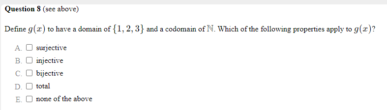 Question 8 (see above)
Define g(x) to have a domain of {1, 2, 3} and a codomain of N. Which of the following properties apply to g(x)?
A. O surjective
B. O injective
C. O bijective
D. O total
E. O none of the above
