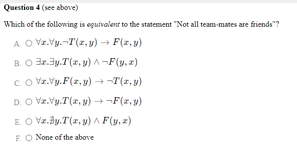 Question 4 (see above)
Which of the following is equivalent to the statement "Not all team-mates are friends"?
A. O Væ.Vy.-T(x, y) → F(x,y)
B. O 3r.3y.T(x, y) ^ ¬F(y,x)
C. O Væ.Vy.F(x, y) → ¬T(x, y)
D. O Væ.Vy.T(x, y) → ¬F(x,y)
E. O Væ.Fy.T(x, y) ^ F(y, x)
F. O None of the above
