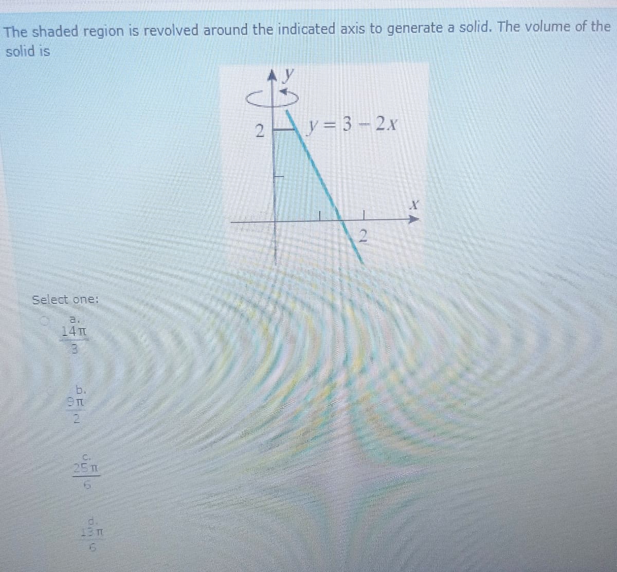 The shaded region is revolved around the indicated axis to generate a solid. The volume of the
solid is
2Ay= 3-2.x
2.
Select one:
a.
14TH
b.
2.
d.
13m
