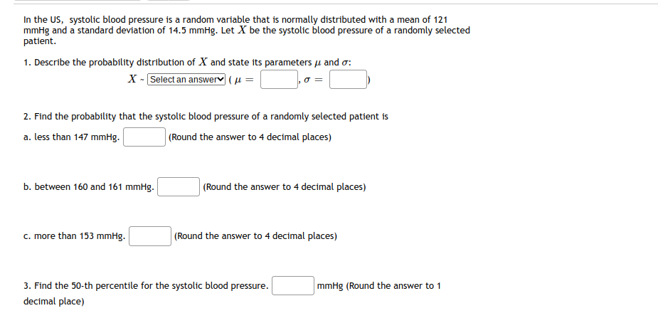 In the US, systolic blood pressure is a random variable that is normally distributed with a mean of 121
mmHg and a standard deviation of 14.5 mmHg. Let X be the systolic blood pressure of a randomly selected
patient.
1. Describe the probability distribution of X and state its parameters μ and o:
X - Select an answer (μ =
], 0 = |
2. Find the probability that the systolic blood pressure of a randomly selected patient is
a. less than 147 mmHg.
(Round the answer to 4 decimal places)
b. between 160 and 161 mmHg.
c. more than 153 mmHg.
(Round the answer to 4 decimal places)
(Round the answer to 4 decimal places)
3. Find the 50-th percentile for the systolic blood pressure.
decimal place)
mmHg (Round the answer to 1