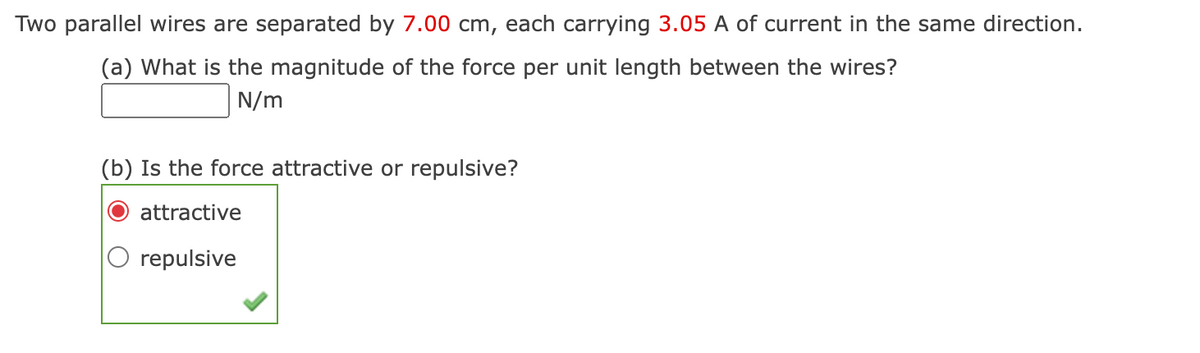 Two parallel wires are separated by 7.00 cm, each carrying 3.05 A of current in the same direction.
(a) What is the magnitude of the force per unit length between the wires?
N/m
(b) Is the force attractive or repulsive?
attractive
repulsive
