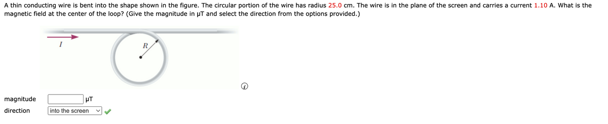 A thin conducting wire is bent into the shape shown in the figure. The circular portion of the wire has radius 25.0 cm. The wire is in the plane of the screen and carries a current 1.10 A. What is the
magnetic field at the center of the loop? (Give the magnitude in µT and select the direction from the options provided.)
I
R
magnitude
µT
direction
into the screen
