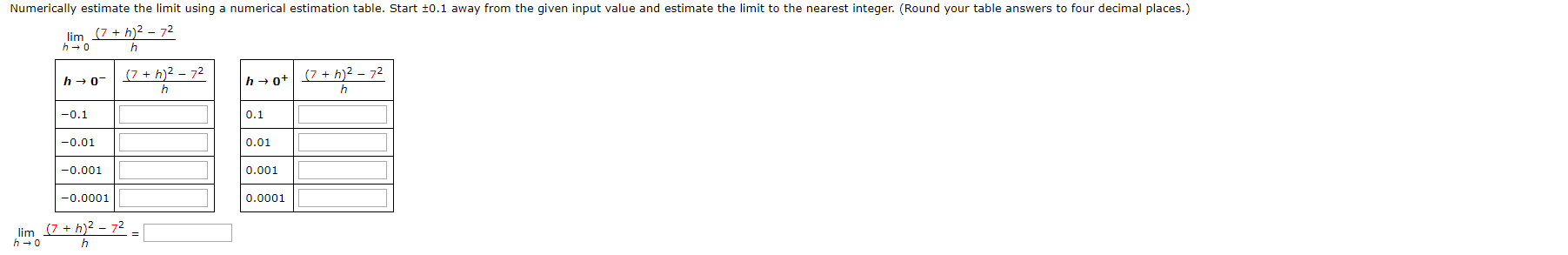 Numerically estimate the limit using a numerical estimation table. Start t0.1 away from the given input value and estimate the limit to the nearest integer. (Round your table answers to four decimal places.)
lim (7h)2-72
h 0
h
(7 h)2-72
(7h)2 - 72
h 0
hot
h
-0.1
0.1
-0.01
0.01
-0.001
0.001
0.0001
-0.0001
lim (7h)2 - 72
h 0
h
