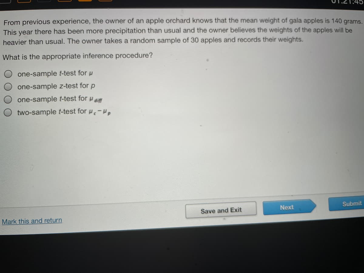 From previous experience, the owner of an apple orchard knows that the mean weight of gala apples is 140 grams.
This year there has been more precipitation than usual and the owner believes the weights of the apples will be
heavier than usual. The owner takes a random sample of 30 apples and records their weights.
What is the appropriate inference procedure?
one-sample t-test for u
one-sample z-test for p
one-sample t-test for H diff
two-sample t-test for -Hp
Next
Submit
Save and Exit
Mark this and return
