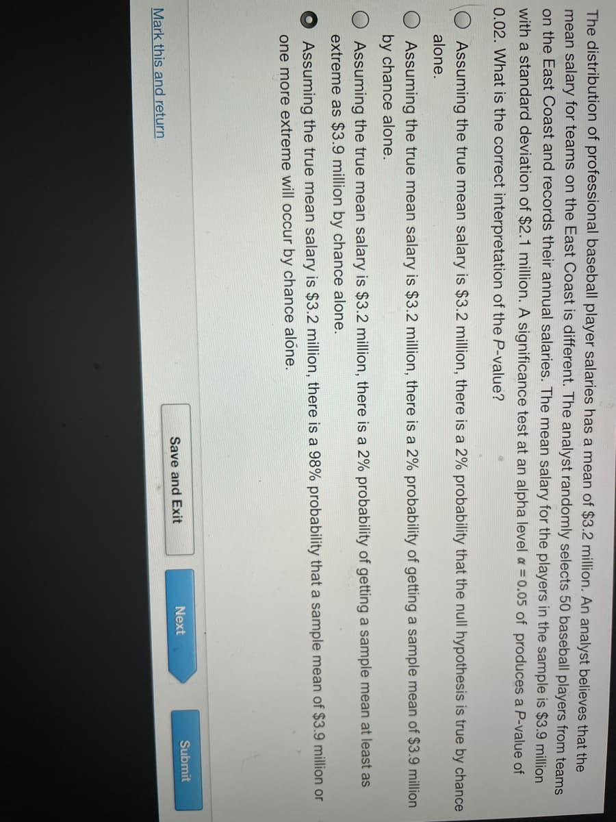 The distribution of professional baseball player salaries has a mean of $3.2 million. An analyst believes that the
mean salary for teams on the East Coast is different. The analyst randomly selects 50 baseball players from teams
on the East Coast and records their annual salaries. The mean salary for the players in the sample is $3.9 million
with a standard deviation of $2.1 million. A significance test at an alpha level a = 0.05 of produces a P-value of
0.02. What is the correct interpretation of the P-value?
Assuming the true mean salary is $3.2 million, there is a 2% probability that the null hypothesis is true by chance
alone.
Assuming the true mean salary is $3.2 million, there is a 2% probability of getting a sample mean of $3.9 million
by chance alone.
Assuming the true mean salary is $3.2 million, there is a 2% probability of getting a sample mean at least as
extreme as $3.9 million by chance alone.
Assuming the true mean salary is $3.2 million, there is a 98% probability that a sample mean of $3.9 million or
one more extreme will occur by chance alone.
Next
Submit
Save and Exit
Mark this and return
