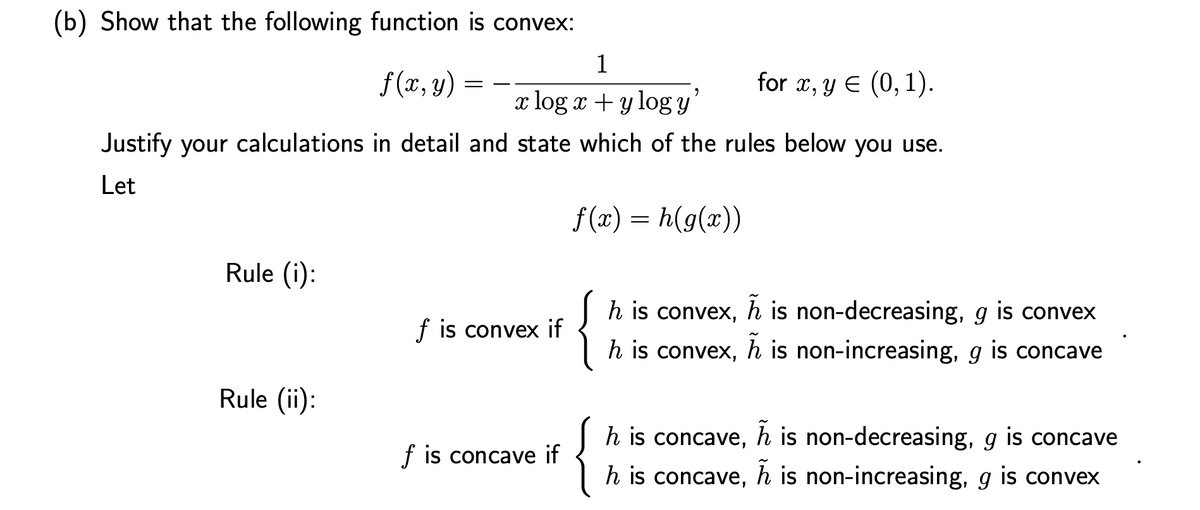 (b) Show that the following function is convex:
1
f (x, y)
for x, y E (0, 1).
x log x + y log y
Justify your calculations in detail and state which of the rules below you use.
Let
f (x) = h(g(x))
Rule (i):
{
h is convex, h is non-decreasing, g is convex
f is convex if
h is convex, h is non-increasing, g is concave
Rule (ii):
h is concave, h is non-decreasing, g is concave
f is concave
h is concave, h is non-increasing, g is convex

