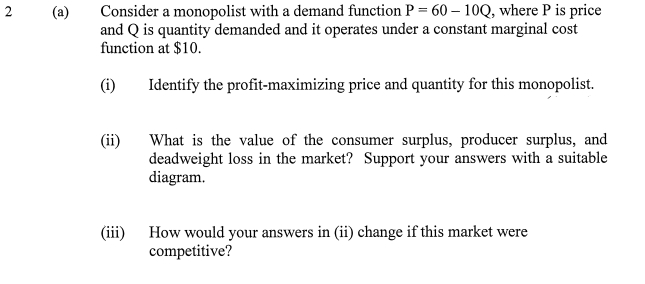 Consider a monopolist with a demand function P = 60 – 10Q, where P is price
and Q is quantity demanded and it operates under a constant marginal cost
function at $10.
2
(i)
Identify the profit-maximizing price and quantity for this monopolist.
What is the value of the consumer surplus, producer surplus, and
deadweight loss in the market? Support your answers with a suitable
diagram.
(ii)
How would your answers in (ii) change if this market were
competitive?
(iii)
