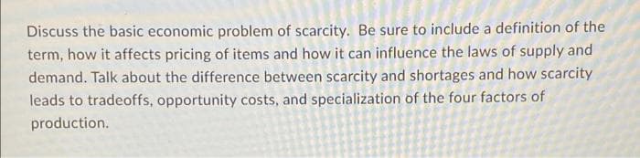 Discuss the basic economic problem of scarcity. Be sure to include a definition of the
term, how it affects pricing of items and how it can influence the laws of supply and
demand. Talk about the difference between scarcity and shortages and how scarcity
leads to tradeoffs, opportunity costs, and specialization of the four factors of
production.
