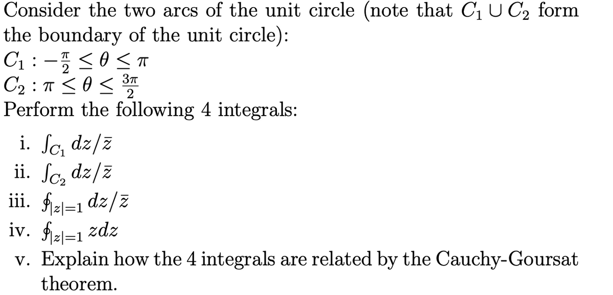 Consider the two arcs of the unit circle (note that C1 U C, form
the boundary of the unit circle):
C1 : -5<0ST
C2 : T <O<
Perform the following 4 integrals:
2
i. So, dz/z
ii. Sc, dz/z
iii. fiel=1 dz/z
iv. fiel=1 zdz
v. Explain how the 4 integrals are related by the Cauchy-Goursat
theorem.
