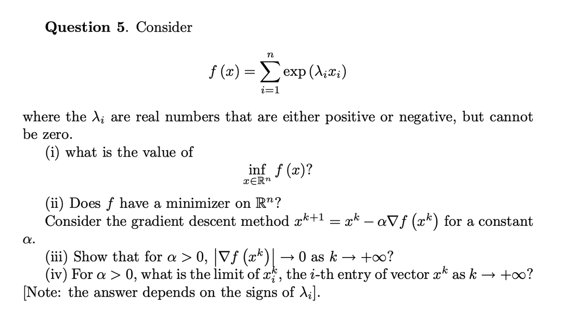 Question 5. Consider
n
f (x) = exp (A;æ;)
i=1
where the A; are real numbers that are either positive or negative, but cannot
be zero.
(i) what is the value of
inf f (x)?
(ii) Does f have a minimizer on R"?
Consider the gradient descent method x*+1
x* – aVf (x*) for a constant
a.
(iii) Show that for a > 0, |Vf (xk)|
(iv) For a > 0, what is the limit of x, the i-th entry of vector x as k → +?
[Note: the answer depends on the signs of A;].
→ 0 as k → +∞?
