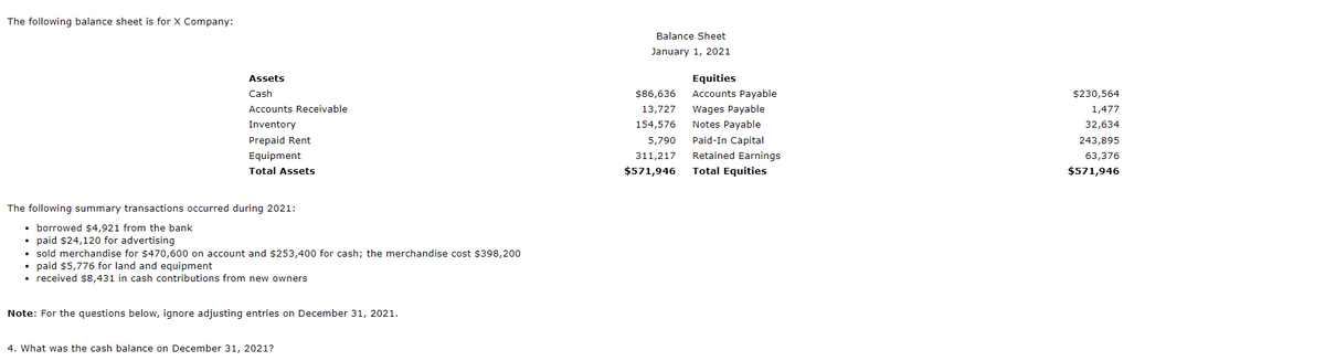 The following balance sheet is for X Company:
Balance Sheet
January 1, 2021
Assets
Equities
Cash
$86,636
Accounts Payable
$230,564
Accounts Receivable
13,727
Wages Payable
1,477
Inventory
154,576
Notes Payable
32,634
Prepaid Rent
5,790
Paid-In Capital
243,895
Equipment
311,217
Retained Earnings
63,376
Total Assets
$571,946
Total Equities
$571,946
The following summary transactions occurred during 2021:
• borrowed $4,921 from the bank
paid $24,120 for advertising
• sold merchandise for $470,600 on account and $253,400 for cash; the merchandise cost $398,200
• paid $5,776 for land and equipment
• received ś8,431 in cash contributions from new owners
Note: For the questions below, ignore adjusting entries on December 31, 2021.
4. What was the cash balance on December 31, 2021?
